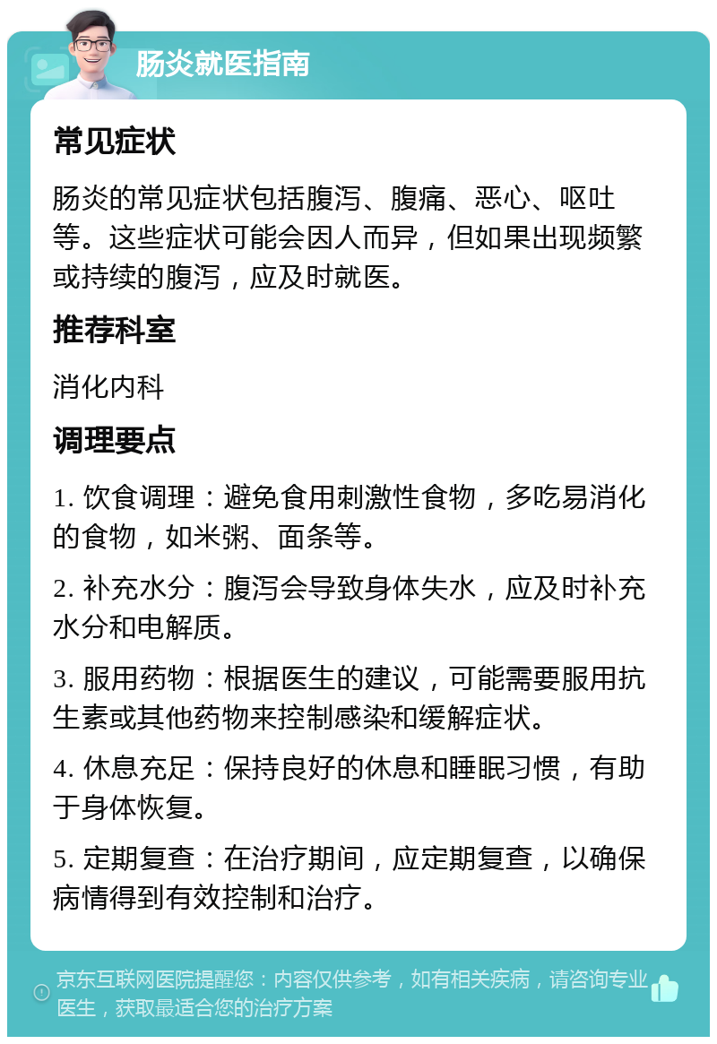 肠炎就医指南 常见症状 肠炎的常见症状包括腹泻、腹痛、恶心、呕吐等。这些症状可能会因人而异，但如果出现频繁或持续的腹泻，应及时就医。 推荐科室 消化内科 调理要点 1. 饮食调理：避免食用刺激性食物，多吃易消化的食物，如米粥、面条等。 2. 补充水分：腹泻会导致身体失水，应及时补充水分和电解质。 3. 服用药物：根据医生的建议，可能需要服用抗生素或其他药物来控制感染和缓解症状。 4. 休息充足：保持良好的休息和睡眠习惯，有助于身体恢复。 5. 定期复查：在治疗期间，应定期复查，以确保病情得到有效控制和治疗。