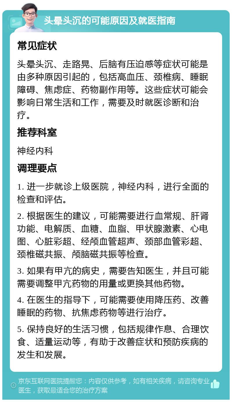 头晕头沉的可能原因及就医指南 常见症状 头晕头沉、走路晃、后脑有压迫感等症状可能是由多种原因引起的，包括高血压、颈椎病、睡眠障碍、焦虑症、药物副作用等。这些症状可能会影响日常生活和工作，需要及时就医诊断和治疗。 推荐科室 神经内科 调理要点 1. 进一步就诊上级医院，神经内科，进行全面的检查和评估。 2. 根据医生的建议，可能需要进行血常规、肝肾功能、电解质、血糖、血脂、甲状腺激素、心电图、心脏彩超、经颅血管超声、颈部血管彩超、颈椎磁共振、颅脑磁共振等检查。 3. 如果有甲亢的病史，需要告知医生，并且可能需要调整甲亢药物的用量或更换其他药物。 4. 在医生的指导下，可能需要使用降压药、改善睡眠的药物、抗焦虑药物等进行治疗。 5. 保持良好的生活习惯，包括规律作息、合理饮食、适量运动等，有助于改善症状和预防疾病的发生和发展。