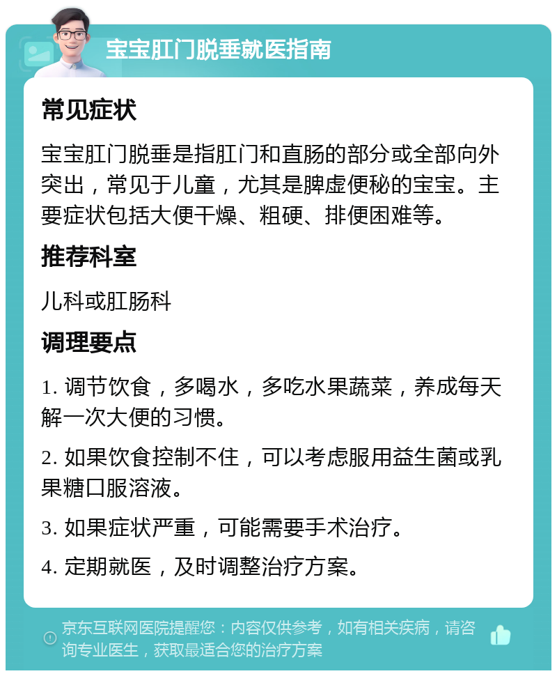 宝宝肛门脱垂就医指南 常见症状 宝宝肛门脱垂是指肛门和直肠的部分或全部向外突出，常见于儿童，尤其是脾虚便秘的宝宝。主要症状包括大便干燥、粗硬、排便困难等。 推荐科室 儿科或肛肠科 调理要点 1. 调节饮食，多喝水，多吃水果蔬菜，养成每天解一次大便的习惯。 2. 如果饮食控制不住，可以考虑服用益生菌或乳果糖口服溶液。 3. 如果症状严重，可能需要手术治疗。 4. 定期就医，及时调整治疗方案。