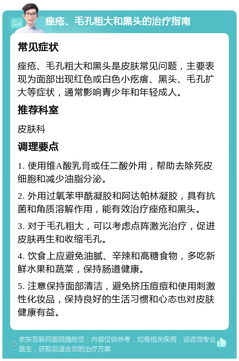 痤疮、毛孔粗大和黑头的治疗指南 常见症状 痤疮、毛孔粗大和黑头是皮肤常见问题，主要表现为面部出现红色或白色小疙瘩、黑头、毛孔扩大等症状，通常影响青少年和年轻成人。 推荐科室 皮肤科 调理要点 1. 使用维A酸乳膏或任二酸外用，帮助去除死皮细胞和减少油脂分泌。 2. 外用过氧苯甲酰凝胶和阿达帕林凝胶，具有抗菌和角质溶解作用，能有效治疗痤疮和黑头。 3. 对于毛孔粗大，可以考虑点阵激光治疗，促进皮肤再生和收缩毛孔。 4. 饮食上应避免油腻、辛辣和高糖食物，多吃新鲜水果和蔬菜，保持肠道健康。 5. 注意保持面部清洁，避免挤压痘痘和使用刺激性化妆品，保持良好的生活习惯和心态也对皮肤健康有益。