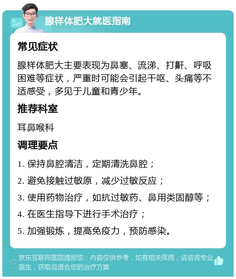 腺样体肥大就医指南 常见症状 腺样体肥大主要表现为鼻塞、流涕、打鼾、呼吸困难等症状，严重时可能会引起干呕、头痛等不适感受，多见于儿童和青少年。 推荐科室 耳鼻喉科 调理要点 1. 保持鼻腔清洁，定期清洗鼻腔； 2. 避免接触过敏原，减少过敏反应； 3. 使用药物治疗，如抗过敏药、鼻用类固醇等； 4. 在医生指导下进行手术治疗； 5. 加强锻炼，提高免疫力，预防感染。