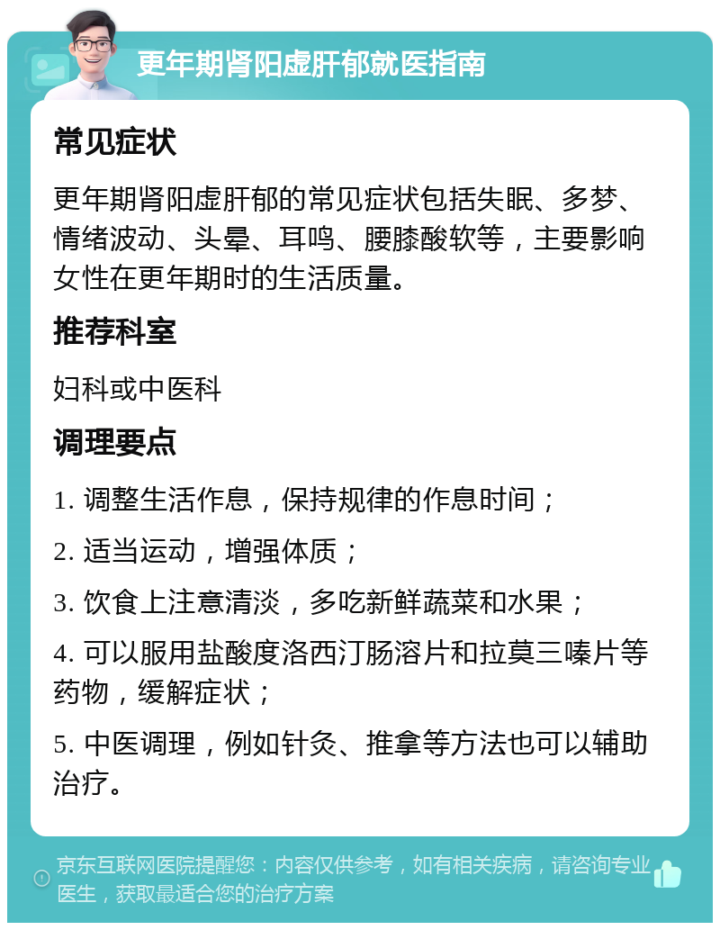更年期肾阳虚肝郁就医指南 常见症状 更年期肾阳虚肝郁的常见症状包括失眠、多梦、情绪波动、头晕、耳鸣、腰膝酸软等，主要影响女性在更年期时的生活质量。 推荐科室 妇科或中医科 调理要点 1. 调整生活作息，保持规律的作息时间； 2. 适当运动，增强体质； 3. 饮食上注意清淡，多吃新鲜蔬菜和水果； 4. 可以服用盐酸度洛西汀肠溶片和拉莫三嗪片等药物，缓解症状； 5. 中医调理，例如针灸、推拿等方法也可以辅助治疗。
