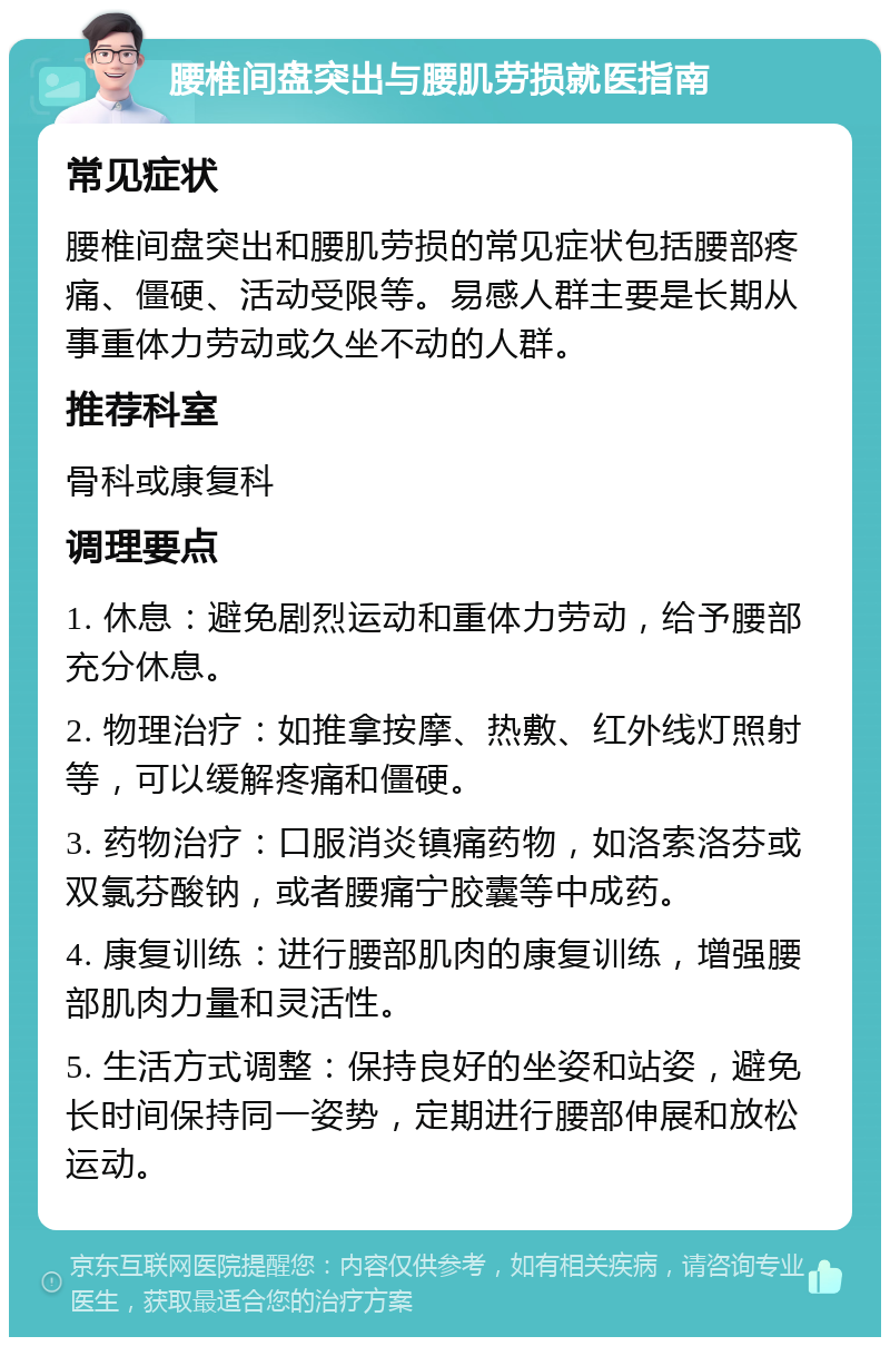 腰椎间盘突出与腰肌劳损就医指南 常见症状 腰椎间盘突出和腰肌劳损的常见症状包括腰部疼痛、僵硬、活动受限等。易感人群主要是长期从事重体力劳动或久坐不动的人群。 推荐科室 骨科或康复科 调理要点 1. 休息：避免剧烈运动和重体力劳动，给予腰部充分休息。 2. 物理治疗：如推拿按摩、热敷、红外线灯照射等，可以缓解疼痛和僵硬。 3. 药物治疗：口服消炎镇痛药物，如洛索洛芬或双氯芬酸钠，或者腰痛宁胶囊等中成药。 4. 康复训练：进行腰部肌肉的康复训练，增强腰部肌肉力量和灵活性。 5. 生活方式调整：保持良好的坐姿和站姿，避免长时间保持同一姿势，定期进行腰部伸展和放松运动。