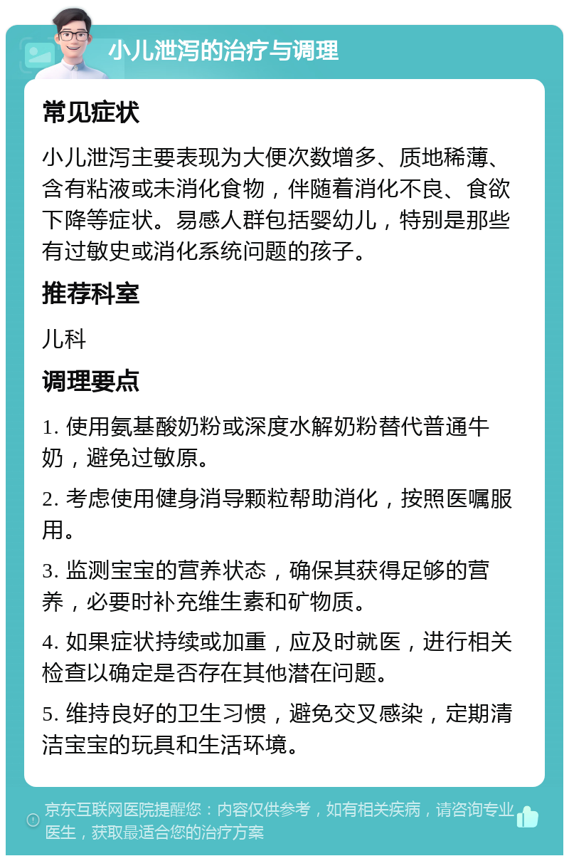 小儿泄泻的治疗与调理 常见症状 小儿泄泻主要表现为大便次数增多、质地稀薄、含有粘液或未消化食物，伴随着消化不良、食欲下降等症状。易感人群包括婴幼儿，特别是那些有过敏史或消化系统问题的孩子。 推荐科室 儿科 调理要点 1. 使用氨基酸奶粉或深度水解奶粉替代普通牛奶，避免过敏原。 2. 考虑使用健身消导颗粒帮助消化，按照医嘱服用。 3. 监测宝宝的营养状态，确保其获得足够的营养，必要时补充维生素和矿物质。 4. 如果症状持续或加重，应及时就医，进行相关检查以确定是否存在其他潜在问题。 5. 维持良好的卫生习惯，避免交叉感染，定期清洁宝宝的玩具和生活环境。