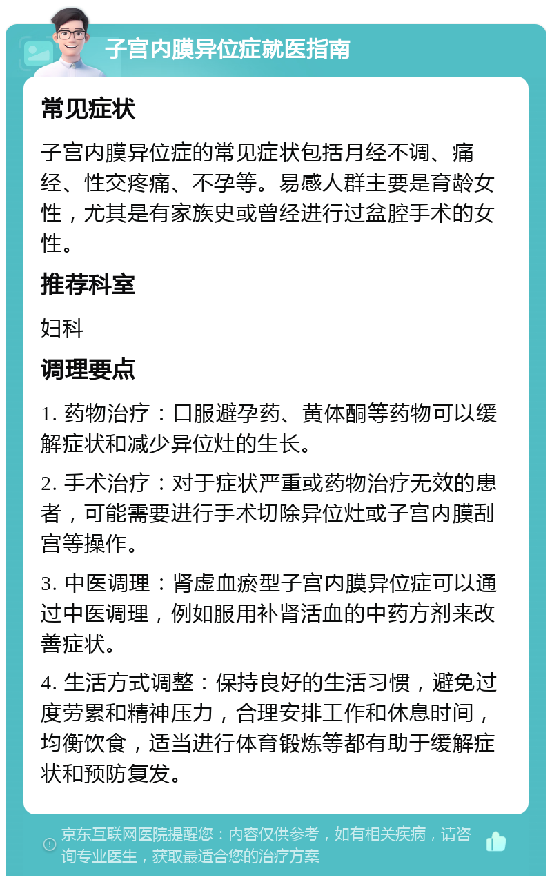 子宫内膜异位症就医指南 常见症状 子宫内膜异位症的常见症状包括月经不调、痛经、性交疼痛、不孕等。易感人群主要是育龄女性，尤其是有家族史或曾经进行过盆腔手术的女性。 推荐科室 妇科 调理要点 1. 药物治疗：口服避孕药、黄体酮等药物可以缓解症状和减少异位灶的生长。 2. 手术治疗：对于症状严重或药物治疗无效的患者，可能需要进行手术切除异位灶或子宫内膜刮宫等操作。 3. 中医调理：肾虚血瘀型子宫内膜异位症可以通过中医调理，例如服用补肾活血的中药方剂来改善症状。 4. 生活方式调整：保持良好的生活习惯，避免过度劳累和精神压力，合理安排工作和休息时间，均衡饮食，适当进行体育锻炼等都有助于缓解症状和预防复发。