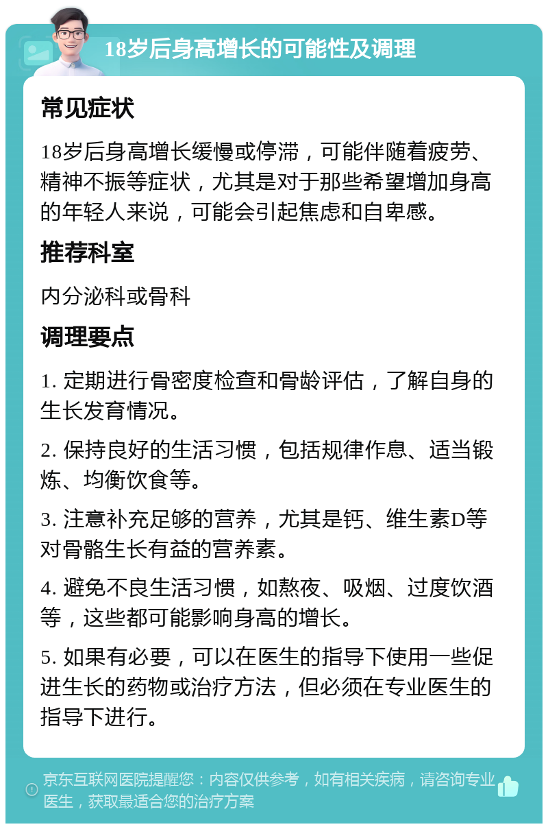 18岁后身高增长的可能性及调理 常见症状 18岁后身高增长缓慢或停滞，可能伴随着疲劳、精神不振等症状，尤其是对于那些希望增加身高的年轻人来说，可能会引起焦虑和自卑感。 推荐科室 内分泌科或骨科 调理要点 1. 定期进行骨密度检查和骨龄评估，了解自身的生长发育情况。 2. 保持良好的生活习惯，包括规律作息、适当锻炼、均衡饮食等。 3. 注意补充足够的营养，尤其是钙、维生素D等对骨骼生长有益的营养素。 4. 避免不良生活习惯，如熬夜、吸烟、过度饮酒等，这些都可能影响身高的增长。 5. 如果有必要，可以在医生的指导下使用一些促进生长的药物或治疗方法，但必须在专业医生的指导下进行。