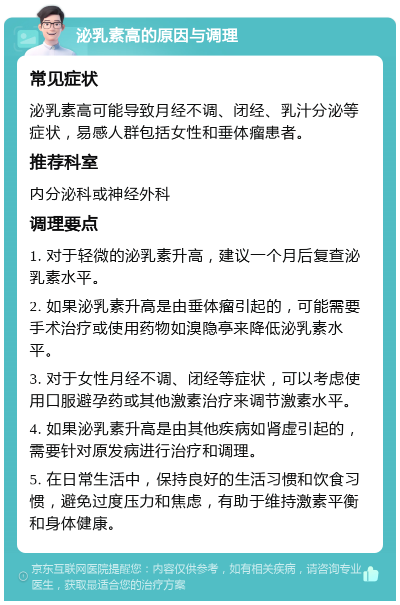 泌乳素高的原因与调理 常见症状 泌乳素高可能导致月经不调、闭经、乳汁分泌等症状，易感人群包括女性和垂体瘤患者。 推荐科室 内分泌科或神经外科 调理要点 1. 对于轻微的泌乳素升高，建议一个月后复查泌乳素水平。 2. 如果泌乳素升高是由垂体瘤引起的，可能需要手术治疗或使用药物如溴隐亭来降低泌乳素水平。 3. 对于女性月经不调、闭经等症状，可以考虑使用口服避孕药或其他激素治疗来调节激素水平。 4. 如果泌乳素升高是由其他疾病如肾虚引起的，需要针对原发病进行治疗和调理。 5. 在日常生活中，保持良好的生活习惯和饮食习惯，避免过度压力和焦虑，有助于维持激素平衡和身体健康。