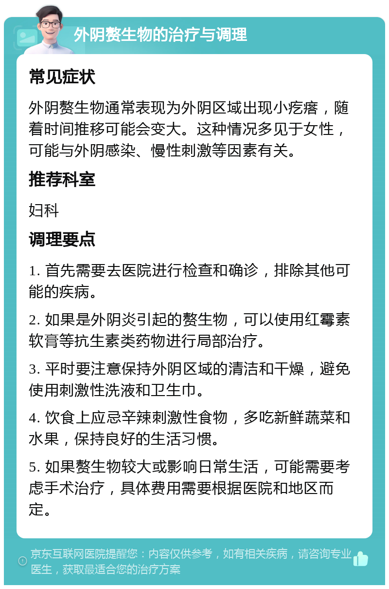 外阴赘生物的治疗与调理 常见症状 外阴赘生物通常表现为外阴区域出现小疙瘩，随着时间推移可能会变大。这种情况多见于女性，可能与外阴感染、慢性刺激等因素有关。 推荐科室 妇科 调理要点 1. 首先需要去医院进行检查和确诊，排除其他可能的疾病。 2. 如果是外阴炎引起的赘生物，可以使用红霉素软膏等抗生素类药物进行局部治疗。 3. 平时要注意保持外阴区域的清洁和干燥，避免使用刺激性洗液和卫生巾。 4. 饮食上应忌辛辣刺激性食物，多吃新鲜蔬菜和水果，保持良好的生活习惯。 5. 如果赘生物较大或影响日常生活，可能需要考虑手术治疗，具体费用需要根据医院和地区而定。