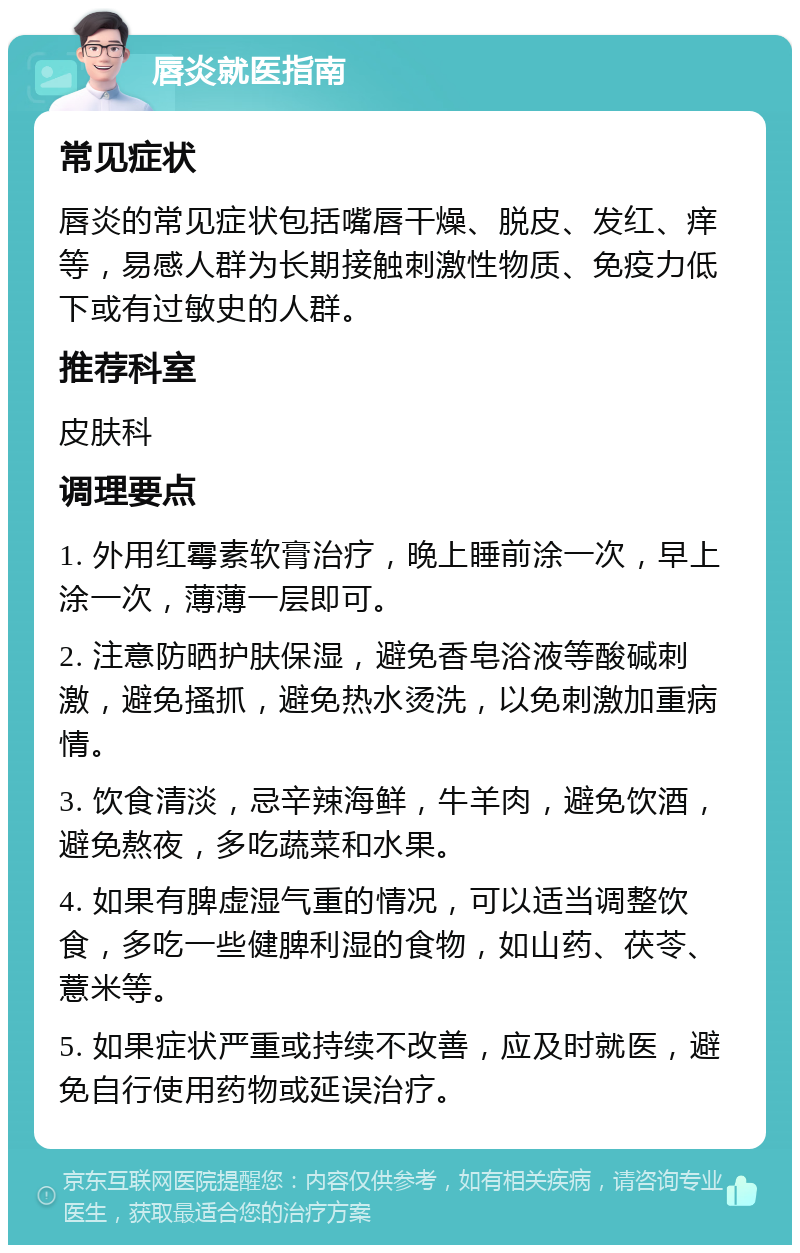 唇炎就医指南 常见症状 唇炎的常见症状包括嘴唇干燥、脱皮、发红、痒等，易感人群为长期接触刺激性物质、免疫力低下或有过敏史的人群。 推荐科室 皮肤科 调理要点 1. 外用红霉素软膏治疗，晚上睡前涂一次，早上涂一次，薄薄一层即可。 2. 注意防晒护肤保湿，避免香皂浴液等酸碱刺激，避免搔抓，避免热水烫洗，以免刺激加重病情。 3. 饮食清淡，忌辛辣海鲜，牛羊肉，避免饮酒，避免熬夜，多吃蔬菜和水果。 4. 如果有脾虚湿气重的情况，可以适当调整饮食，多吃一些健脾利湿的食物，如山药、茯苓、薏米等。 5. 如果症状严重或持续不改善，应及时就医，避免自行使用药物或延误治疗。