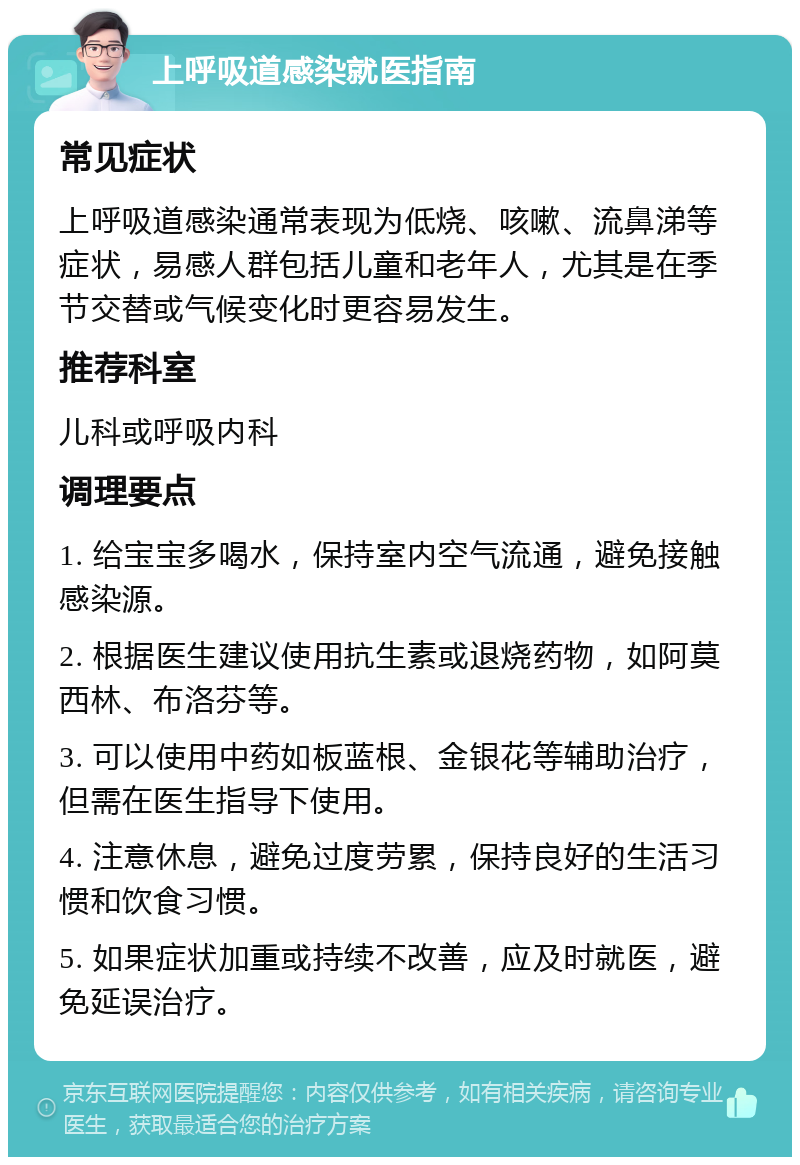 上呼吸道感染就医指南 常见症状 上呼吸道感染通常表现为低烧、咳嗽、流鼻涕等症状，易感人群包括儿童和老年人，尤其是在季节交替或气候变化时更容易发生。 推荐科室 儿科或呼吸内科 调理要点 1. 给宝宝多喝水，保持室内空气流通，避免接触感染源。 2. 根据医生建议使用抗生素或退烧药物，如阿莫西林、布洛芬等。 3. 可以使用中药如板蓝根、金银花等辅助治疗，但需在医生指导下使用。 4. 注意休息，避免过度劳累，保持良好的生活习惯和饮食习惯。 5. 如果症状加重或持续不改善，应及时就医，避免延误治疗。