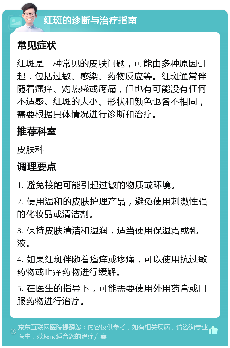 红斑的诊断与治疗指南 常见症状 红斑是一种常见的皮肤问题，可能由多种原因引起，包括过敏、感染、药物反应等。红斑通常伴随着瘙痒、灼热感或疼痛，但也有可能没有任何不适感。红斑的大小、形状和颜色也各不相同，需要根据具体情况进行诊断和治疗。 推荐科室 皮肤科 调理要点 1. 避免接触可能引起过敏的物质或环境。 2. 使用温和的皮肤护理产品，避免使用刺激性强的化妆品或清洁剂。 3. 保持皮肤清洁和湿润，适当使用保湿霜或乳液。 4. 如果红斑伴随着瘙痒或疼痛，可以使用抗过敏药物或止痒药物进行缓解。 5. 在医生的指导下，可能需要使用外用药膏或口服药物进行治疗。