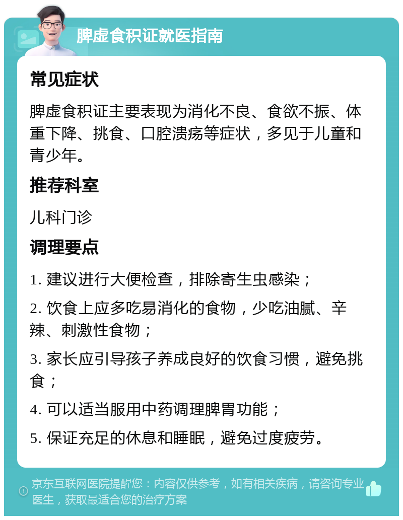 脾虚食积证就医指南 常见症状 脾虚食积证主要表现为消化不良、食欲不振、体重下降、挑食、口腔溃疡等症状，多见于儿童和青少年。 推荐科室 儿科门诊 调理要点 1. 建议进行大便检查，排除寄生虫感染； 2. 饮食上应多吃易消化的食物，少吃油腻、辛辣、刺激性食物； 3. 家长应引导孩子养成良好的饮食习惯，避免挑食； 4. 可以适当服用中药调理脾胃功能； 5. 保证充足的休息和睡眠，避免过度疲劳。