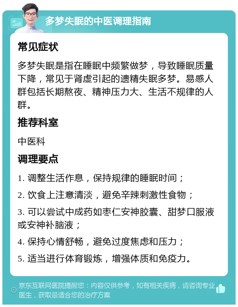 多梦失眠的中医调理指南 常见症状 多梦失眠是指在睡眠中频繁做梦，导致睡眠质量下降，常见于肾虚引起的遗精失眠多梦。易感人群包括长期熬夜、精神压力大、生活不规律的人群。 推荐科室 中医科 调理要点 1. 调整生活作息，保持规律的睡眠时间； 2. 饮食上注意清淡，避免辛辣刺激性食物； 3. 可以尝试中成药如枣仁安神胶囊、甜梦口服液或安神补脑液； 4. 保持心情舒畅，避免过度焦虑和压力； 5. 适当进行体育锻炼，增强体质和免疫力。