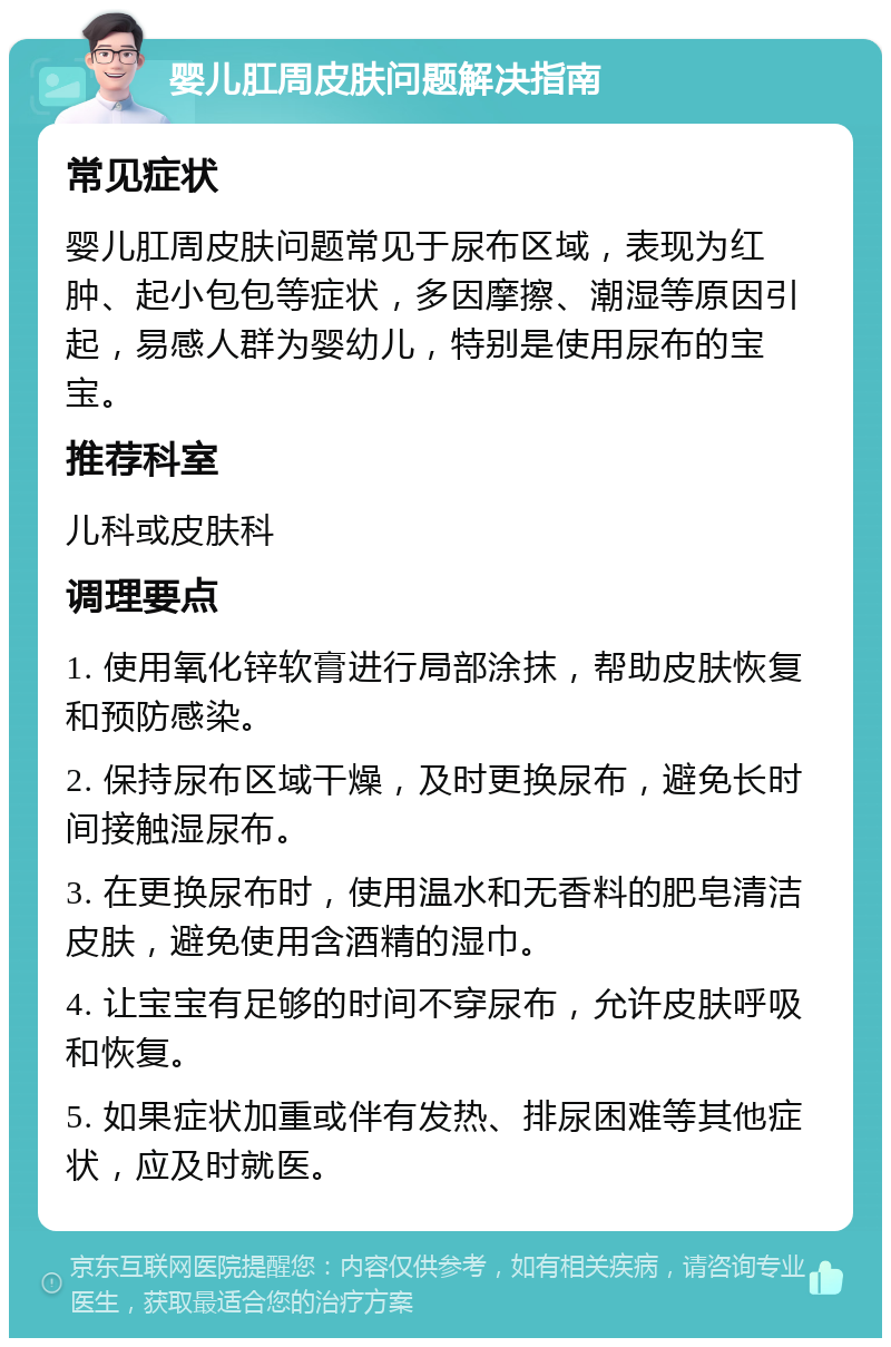 婴儿肛周皮肤问题解决指南 常见症状 婴儿肛周皮肤问题常见于尿布区域，表现为红肿、起小包包等症状，多因摩擦、潮湿等原因引起，易感人群为婴幼儿，特别是使用尿布的宝宝。 推荐科室 儿科或皮肤科 调理要点 1. 使用氧化锌软膏进行局部涂抹，帮助皮肤恢复和预防感染。 2. 保持尿布区域干燥，及时更换尿布，避免长时间接触湿尿布。 3. 在更换尿布时，使用温水和无香料的肥皂清洁皮肤，避免使用含酒精的湿巾。 4. 让宝宝有足够的时间不穿尿布，允许皮肤呼吸和恢复。 5. 如果症状加重或伴有发热、排尿困难等其他症状，应及时就医。