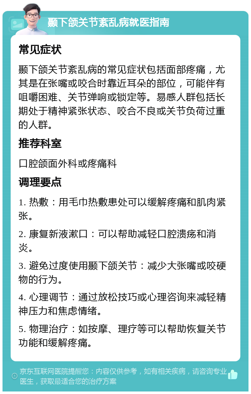 颞下颌关节紊乱病就医指南 常见症状 颞下颌关节紊乱病的常见症状包括面部疼痛，尤其是在张嘴或咬合时靠近耳朵的部位，可能伴有咀嚼困难、关节弹响或锁定等。易感人群包括长期处于精神紧张状态、咬合不良或关节负荷过重的人群。 推荐科室 口腔颌面外科或疼痛科 调理要点 1. 热敷：用毛巾热敷患处可以缓解疼痛和肌肉紧张。 2. 康复新液漱口：可以帮助减轻口腔溃疡和消炎。 3. 避免过度使用颞下颌关节：减少大张嘴或咬硬物的行为。 4. 心理调节：通过放松技巧或心理咨询来减轻精神压力和焦虑情绪。 5. 物理治疗：如按摩、理疗等可以帮助恢复关节功能和缓解疼痛。