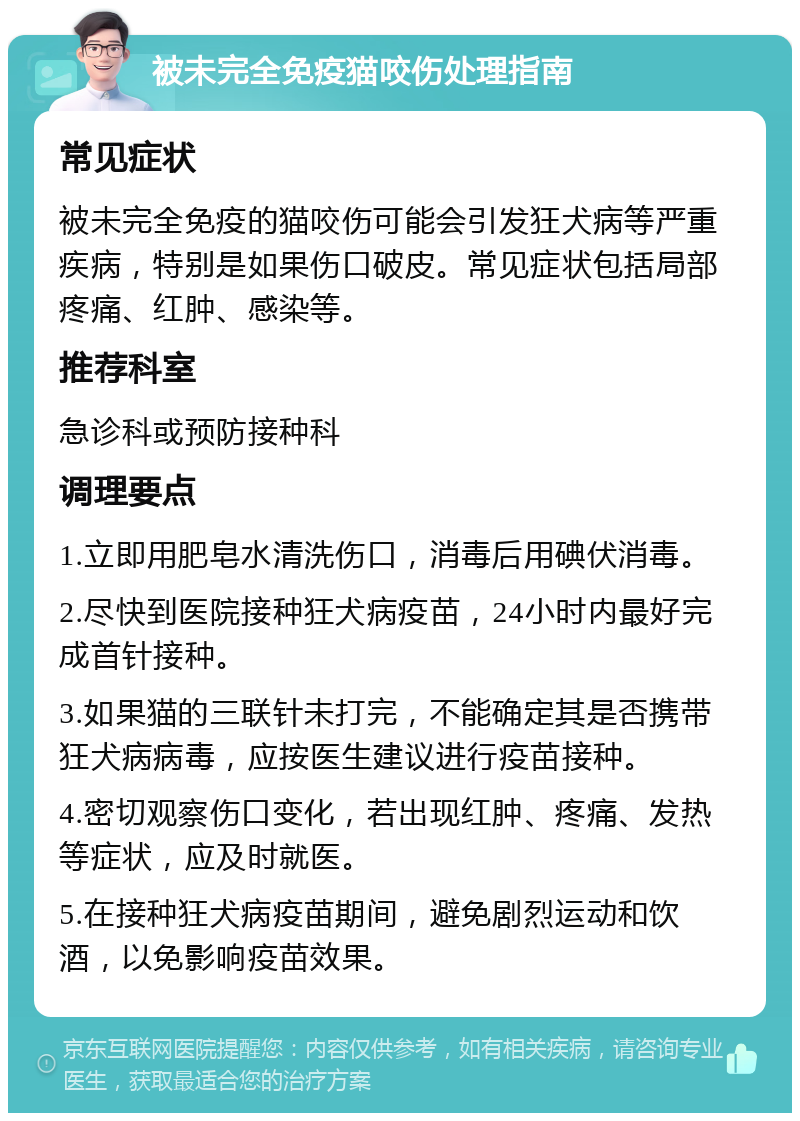 被未完全免疫猫咬伤处理指南 常见症状 被未完全免疫的猫咬伤可能会引发狂犬病等严重疾病，特别是如果伤口破皮。常见症状包括局部疼痛、红肿、感染等。 推荐科室 急诊科或预防接种科 调理要点 1.立即用肥皂水清洗伤口，消毒后用碘伏消毒。 2.尽快到医院接种狂犬病疫苗，24小时内最好完成首针接种。 3.如果猫的三联针未打完，不能确定其是否携带狂犬病病毒，应按医生建议进行疫苗接种。 4.密切观察伤口变化，若出现红肿、疼痛、发热等症状，应及时就医。 5.在接种狂犬病疫苗期间，避免剧烈运动和饮酒，以免影响疫苗效果。