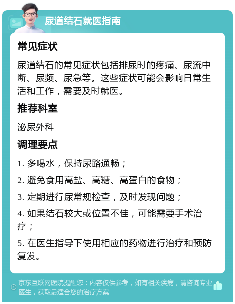 尿道结石就医指南 常见症状 尿道结石的常见症状包括排尿时的疼痛、尿流中断、尿频、尿急等。这些症状可能会影响日常生活和工作，需要及时就医。 推荐科室 泌尿外科 调理要点 1. 多喝水，保持尿路通畅； 2. 避免食用高盐、高糖、高蛋白的食物； 3. 定期进行尿常规检查，及时发现问题； 4. 如果结石较大或位置不佳，可能需要手术治疗； 5. 在医生指导下使用相应的药物进行治疗和预防复发。