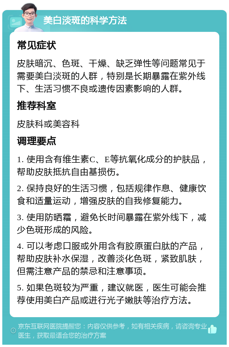 美白淡斑的科学方法 常见症状 皮肤暗沉、色斑、干燥、缺乏弹性等问题常见于需要美白淡斑的人群，特别是长期暴露在紫外线下、生活习惯不良或遗传因素影响的人群。 推荐科室 皮肤科或美容科 调理要点 1. 使用含有维生素C、E等抗氧化成分的护肤品，帮助皮肤抵抗自由基损伤。 2. 保持良好的生活习惯，包括规律作息、健康饮食和适量运动，增强皮肤的自我修复能力。 3. 使用防晒霜，避免长时间暴露在紫外线下，减少色斑形成的风险。 4. 可以考虑口服或外用含有胶原蛋白肽的产品，帮助皮肤补水保湿，改善淡化色斑，紧致肌肤，但需注意产品的禁忌和注意事项。 5. 如果色斑较为严重，建议就医，医生可能会推荐使用美白产品或进行光子嫩肤等治疗方法。