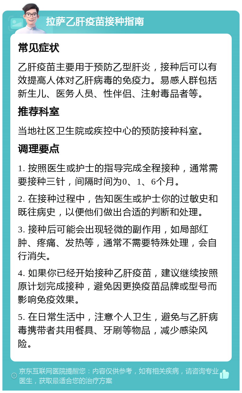 拉萨乙肝疫苗接种指南 常见症状 乙肝疫苗主要用于预防乙型肝炎，接种后可以有效提高人体对乙肝病毒的免疫力。易感人群包括新生儿、医务人员、性伴侣、注射毒品者等。 推荐科室 当地社区卫生院或疾控中心的预防接种科室。 调理要点 1. 按照医生或护士的指导完成全程接种，通常需要接种三针，间隔时间为0、1、6个月。 2. 在接种过程中，告知医生或护士你的过敏史和既往病史，以便他们做出合适的判断和处理。 3. 接种后可能会出现轻微的副作用，如局部红肿、疼痛、发热等，通常不需要特殊处理，会自行消失。 4. 如果你已经开始接种乙肝疫苗，建议继续按照原计划完成接种，避免因更换疫苗品牌或型号而影响免疫效果。 5. 在日常生活中，注意个人卫生，避免与乙肝病毒携带者共用餐具、牙刷等物品，减少感染风险。