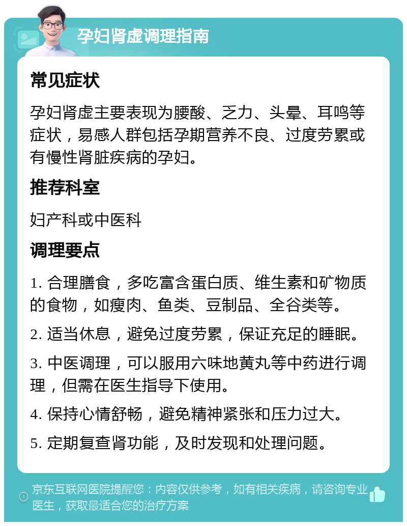 孕妇肾虚调理指南 常见症状 孕妇肾虚主要表现为腰酸、乏力、头晕、耳鸣等症状，易感人群包括孕期营养不良、过度劳累或有慢性肾脏疾病的孕妇。 推荐科室 妇产科或中医科 调理要点 1. 合理膳食，多吃富含蛋白质、维生素和矿物质的食物，如瘦肉、鱼类、豆制品、全谷类等。 2. 适当休息，避免过度劳累，保证充足的睡眠。 3. 中医调理，可以服用六味地黄丸等中药进行调理，但需在医生指导下使用。 4. 保持心情舒畅，避免精神紧张和压力过大。 5. 定期复查肾功能，及时发现和处理问题。