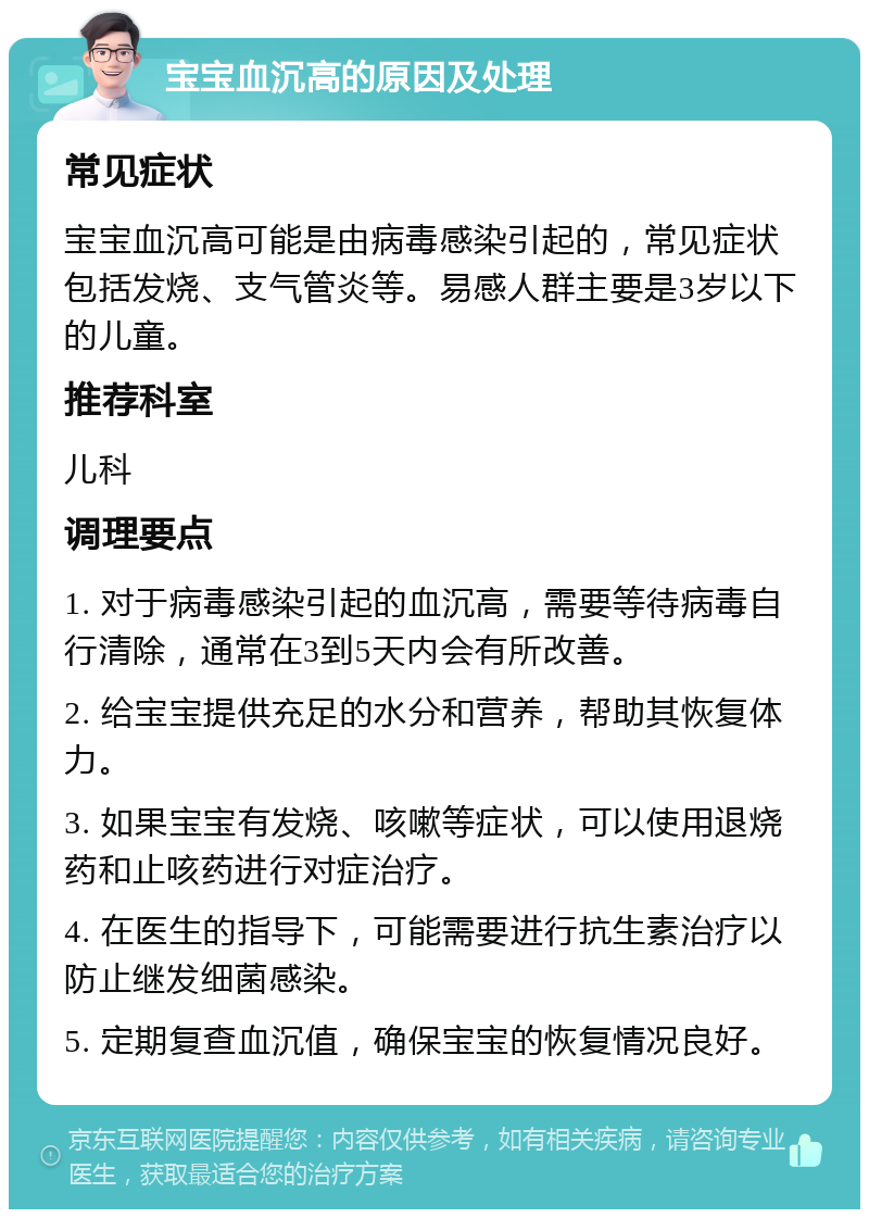 宝宝血沉高的原因及处理 常见症状 宝宝血沉高可能是由病毒感染引起的，常见症状包括发烧、支气管炎等。易感人群主要是3岁以下的儿童。 推荐科室 儿科 调理要点 1. 对于病毒感染引起的血沉高，需要等待病毒自行清除，通常在3到5天内会有所改善。 2. 给宝宝提供充足的水分和营养，帮助其恢复体力。 3. 如果宝宝有发烧、咳嗽等症状，可以使用退烧药和止咳药进行对症治疗。 4. 在医生的指导下，可能需要进行抗生素治疗以防止继发细菌感染。 5. 定期复查血沉值，确保宝宝的恢复情况良好。