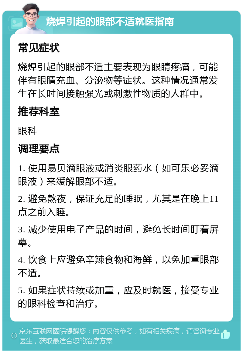 烧焊引起的眼部不适就医指南 常见症状 烧焊引起的眼部不适主要表现为眼睛疼痛，可能伴有眼睛充血、分泌物等症状。这种情况通常发生在长时间接触强光或刺激性物质的人群中。 推荐科室 眼科 调理要点 1. 使用易贝滴眼液或消炎眼药水（如可乐必妥滴眼液）来缓解眼部不适。 2. 避免熬夜，保证充足的睡眠，尤其是在晚上11点之前入睡。 3. 减少使用电子产品的时间，避免长时间盯着屏幕。 4. 饮食上应避免辛辣食物和海鲜，以免加重眼部不适。 5. 如果症状持续或加重，应及时就医，接受专业的眼科检查和治疗。