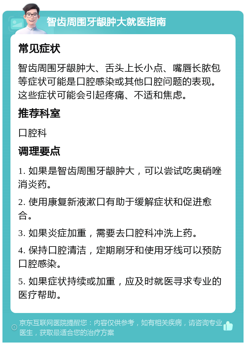 智齿周围牙龈肿大就医指南 常见症状 智齿周围牙龈肿大、舌头上长小点、嘴唇长脓包等症状可能是口腔感染或其他口腔问题的表现。这些症状可能会引起疼痛、不适和焦虑。 推荐科室 口腔科 调理要点 1. 如果是智齿周围牙龈肿大，可以尝试吃奥硝唑消炎药。 2. 使用康复新液漱口有助于缓解症状和促进愈合。 3. 如果炎症加重，需要去口腔科冲洗上药。 4. 保持口腔清洁，定期刷牙和使用牙线可以预防口腔感染。 5. 如果症状持续或加重，应及时就医寻求专业的医疗帮助。