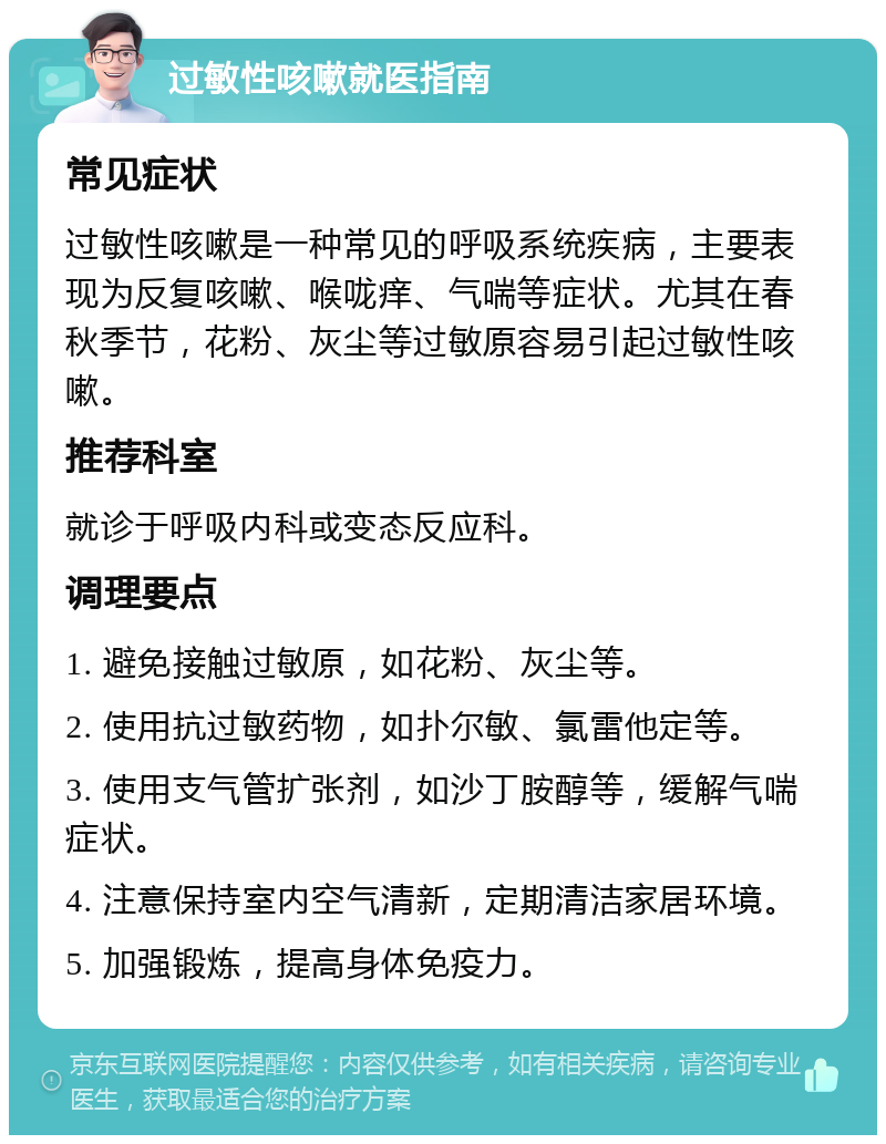 过敏性咳嗽就医指南 常见症状 过敏性咳嗽是一种常见的呼吸系统疾病，主要表现为反复咳嗽、喉咙痒、气喘等症状。尤其在春秋季节，花粉、灰尘等过敏原容易引起过敏性咳嗽。 推荐科室 就诊于呼吸内科或变态反应科。 调理要点 1. 避免接触过敏原，如花粉、灰尘等。 2. 使用抗过敏药物，如扑尔敏、氯雷他定等。 3. 使用支气管扩张剂，如沙丁胺醇等，缓解气喘症状。 4. 注意保持室内空气清新，定期清洁家居环境。 5. 加强锻炼，提高身体免疫力。