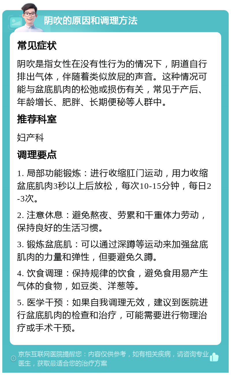 阴吹的原因和调理方法 常见症状 阴吹是指女性在没有性行为的情况下，阴道自行排出气体，伴随着类似放屁的声音。这种情况可能与盆底肌肉的松弛或损伤有关，常见于产后、年龄增长、肥胖、长期便秘等人群中。 推荐科室 妇产科 调理要点 1. 局部功能锻炼：进行收缩肛门运动，用力收缩盆底肌肉3秒以上后放松，每次10-15分钟，每日2-3次。 2. 注意休息：避免熬夜、劳累和干重体力劳动，保持良好的生活习惯。 3. 锻炼盆底肌：可以通过深蹲等运动来加强盆底肌肉的力量和弹性，但要避免久蹲。 4. 饮食调理：保持规律的饮食，避免食用易产生气体的食物，如豆类、洋葱等。 5. 医学干预：如果自我调理无效，建议到医院进行盆底肌肉的检查和治疗，可能需要进行物理治疗或手术干预。