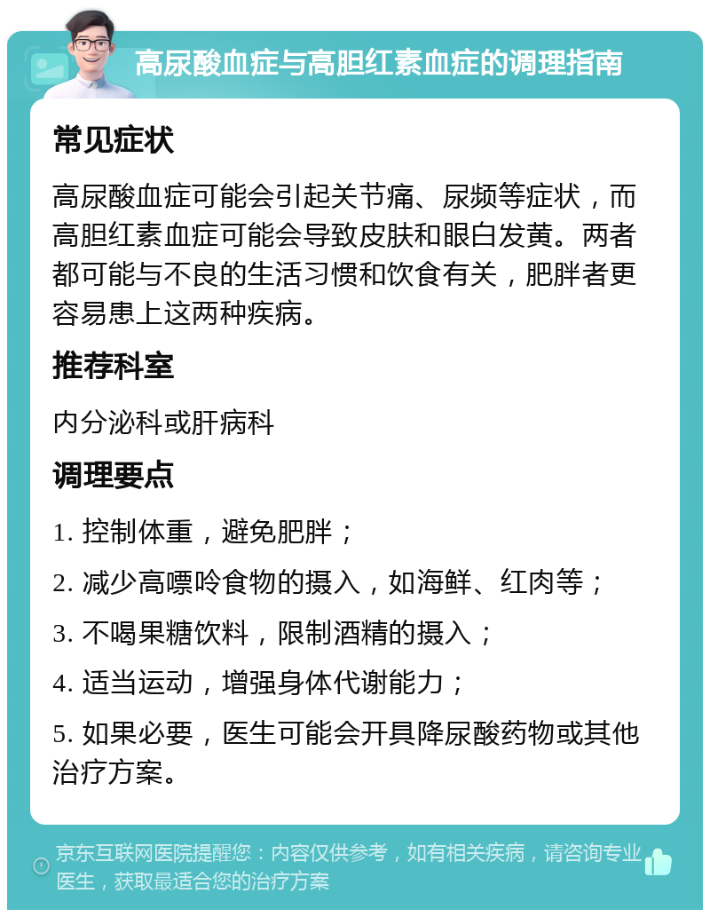 高尿酸血症与高胆红素血症的调理指南 常见症状 高尿酸血症可能会引起关节痛、尿频等症状，而高胆红素血症可能会导致皮肤和眼白发黄。两者都可能与不良的生活习惯和饮食有关，肥胖者更容易患上这两种疾病。 推荐科室 内分泌科或肝病科 调理要点 1. 控制体重，避免肥胖； 2. 减少高嘌呤食物的摄入，如海鲜、红肉等； 3. 不喝果糖饮料，限制酒精的摄入； 4. 适当运动，增强身体代谢能力； 5. 如果必要，医生可能会开具降尿酸药物或其他治疗方案。