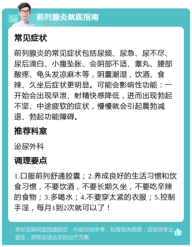 前列腺炎就医指南 常见症状 前列腺炎的常见症状包括尿频、尿急、尿不尽、尿后滴白、小腹坠胀、会阴部不适、睾丸、腰部酸疼、龟头发凉麻木等，阴囊潮湿，饮酒、食辣、久坐后症状更明显。可能会影响性功能：一开始会出现早泄、射精快感降低，进而出现勃起不坚、中途疲软的症状，慢慢就会引起晨勃减退、勃起功能障碍。 推荐科室 泌尿外科 调理要点 1.口服前列舒通胶囊；2.养成良好的生活习惯和饮食习惯，不要饮酒，不要长期久坐，不要吃辛辣的食物；3.多喝水；4.不要穿太紧的衣服；5.控制手淫，每月1到2次就可以了！