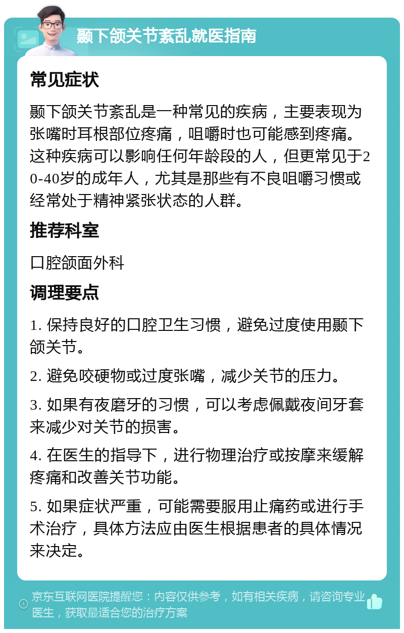 颞下颌关节紊乱就医指南 常见症状 颞下颌关节紊乱是一种常见的疾病，主要表现为张嘴时耳根部位疼痛，咀嚼时也可能感到疼痛。这种疾病可以影响任何年龄段的人，但更常见于20-40岁的成年人，尤其是那些有不良咀嚼习惯或经常处于精神紧张状态的人群。 推荐科室 口腔颌面外科 调理要点 1. 保持良好的口腔卫生习惯，避免过度使用颞下颌关节。 2. 避免咬硬物或过度张嘴，减少关节的压力。 3. 如果有夜磨牙的习惯，可以考虑佩戴夜间牙套来减少对关节的损害。 4. 在医生的指导下，进行物理治疗或按摩来缓解疼痛和改善关节功能。 5. 如果症状严重，可能需要服用止痛药或进行手术治疗，具体方法应由医生根据患者的具体情况来决定。