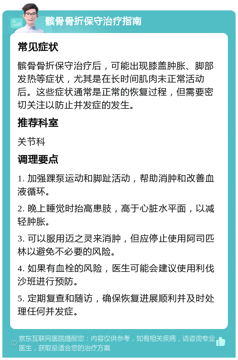 髌骨骨折保守治疗指南 常见症状 髌骨骨折保守治疗后，可能出现膝盖肿胀、脚部发热等症状，尤其是在长时间肌肉未正常活动后。这些症状通常是正常的恢复过程，但需要密切关注以防止并发症的发生。 推荐科室 关节科 调理要点 1. 加强踝泵运动和脚趾活动，帮助消肿和改善血液循环。 2. 晚上睡觉时抬高患肢，高于心脏水平面，以减轻肿胀。 3. 可以服用迈之灵来消肿，但应停止使用阿司匹林以避免不必要的风险。 4. 如果有血栓的风险，医生可能会建议使用利伐沙班进行预防。 5. 定期复查和随访，确保恢复进展顺利并及时处理任何并发症。