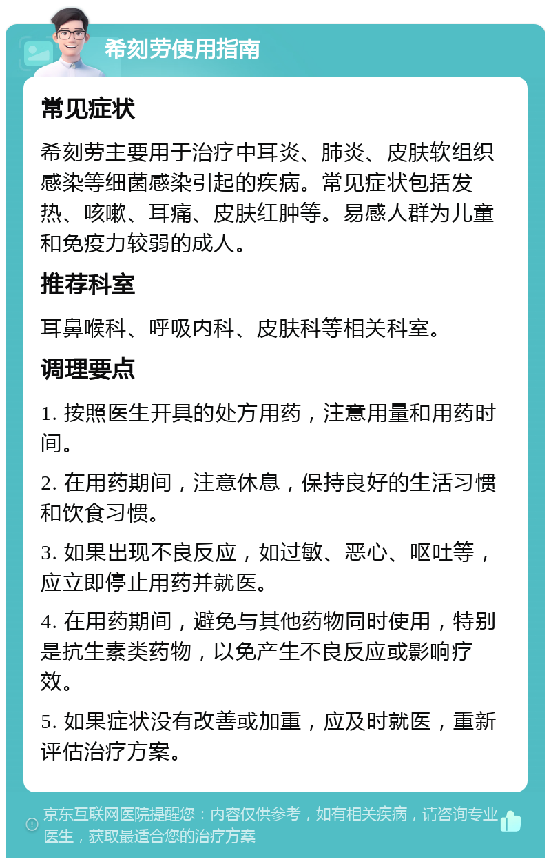 希刻劳使用指南 常见症状 希刻劳主要用于治疗中耳炎、肺炎、皮肤软组织感染等细菌感染引起的疾病。常见症状包括发热、咳嗽、耳痛、皮肤红肿等。易感人群为儿童和免疫力较弱的成人。 推荐科室 耳鼻喉科、呼吸内科、皮肤科等相关科室。 调理要点 1. 按照医生开具的处方用药，注意用量和用药时间。 2. 在用药期间，注意休息，保持良好的生活习惯和饮食习惯。 3. 如果出现不良反应，如过敏、恶心、呕吐等，应立即停止用药并就医。 4. 在用药期间，避免与其他药物同时使用，特别是抗生素类药物，以免产生不良反应或影响疗效。 5. 如果症状没有改善或加重，应及时就医，重新评估治疗方案。