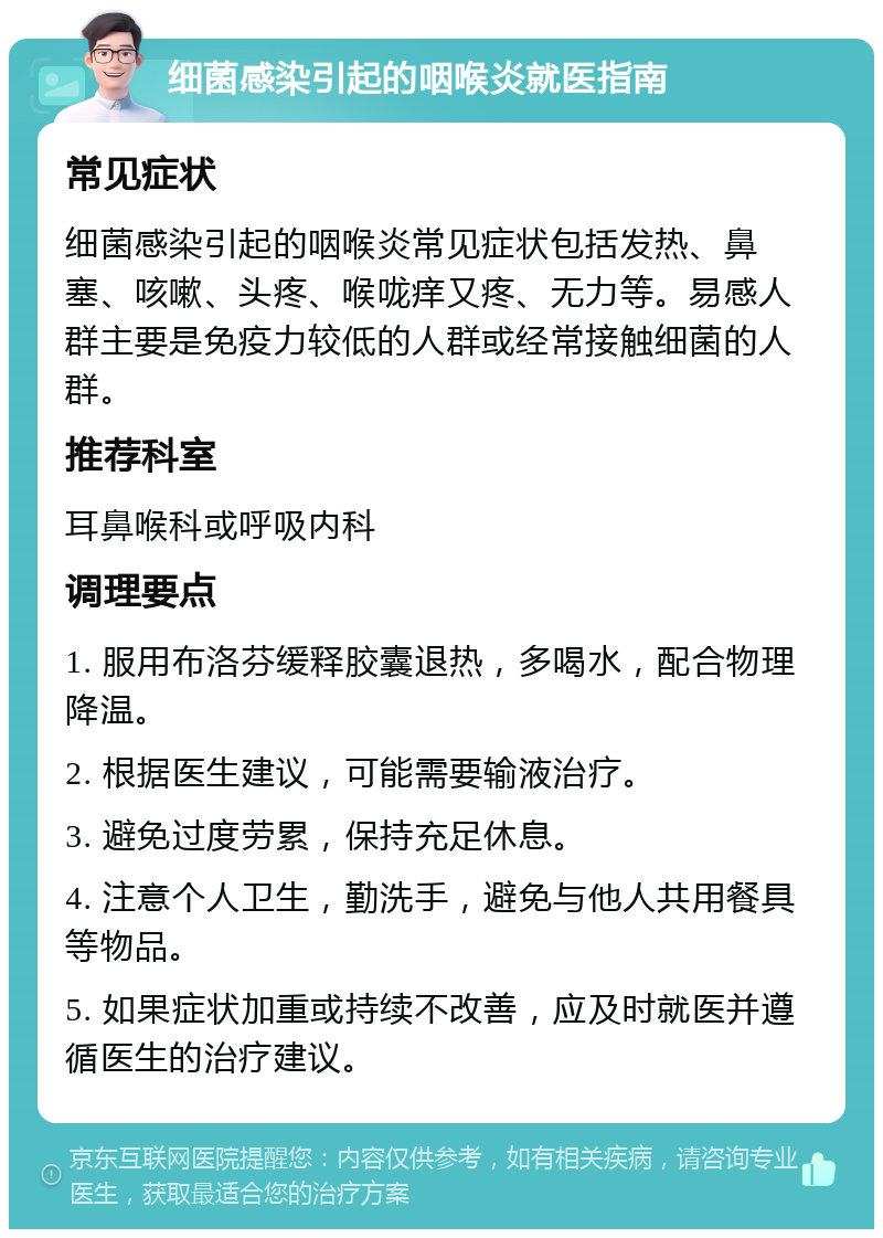 细菌感染引起的咽喉炎就医指南 常见症状 细菌感染引起的咽喉炎常见症状包括发热、鼻塞、咳嗽、头疼、喉咙痒又疼、无力等。易感人群主要是免疫力较低的人群或经常接触细菌的人群。 推荐科室 耳鼻喉科或呼吸内科 调理要点 1. 服用布洛芬缓释胶囊退热，多喝水，配合物理降温。 2. 根据医生建议，可能需要输液治疗。 3. 避免过度劳累，保持充足休息。 4. 注意个人卫生，勤洗手，避免与他人共用餐具等物品。 5. 如果症状加重或持续不改善，应及时就医并遵循医生的治疗建议。