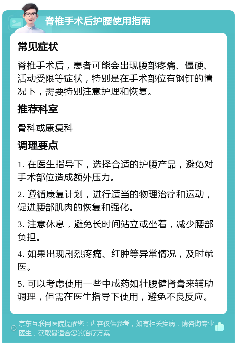 脊椎手术后护腰使用指南 常见症状 脊椎手术后，患者可能会出现腰部疼痛、僵硬、活动受限等症状，特别是在手术部位有钢钉的情况下，需要特别注意护理和恢复。 推荐科室 骨科或康复科 调理要点 1. 在医生指导下，选择合适的护腰产品，避免对手术部位造成额外压力。 2. 遵循康复计划，进行适当的物理治疗和运动，促进腰部肌肉的恢复和强化。 3. 注意休息，避免长时间站立或坐着，减少腰部负担。 4. 如果出现剧烈疼痛、红肿等异常情况，及时就医。 5. 可以考虑使用一些中成药如壮腰健肾膏来辅助调理，但需在医生指导下使用，避免不良反应。