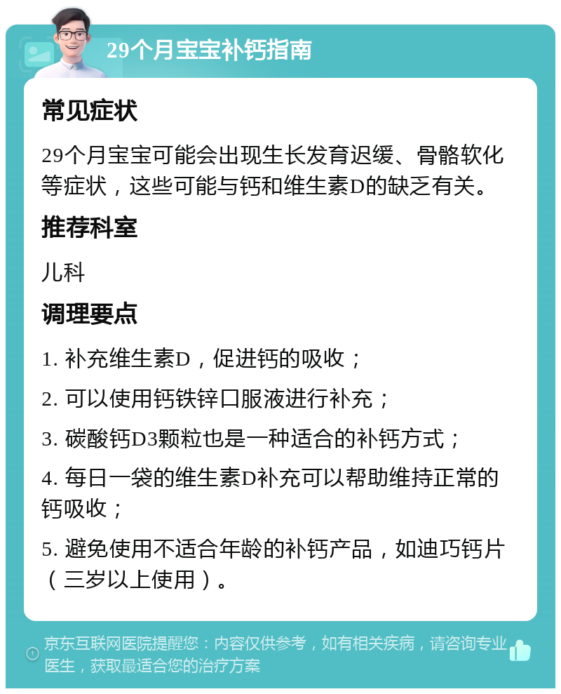 29个月宝宝补钙指南 常见症状 29个月宝宝可能会出现生长发育迟缓、骨骼软化等症状，这些可能与钙和维生素D的缺乏有关。 推荐科室 儿科 调理要点 1. 补充维生素D，促进钙的吸收； 2. 可以使用钙铁锌口服液进行补充； 3. 碳酸钙D3颗粒也是一种适合的补钙方式； 4. 每日一袋的维生素D补充可以帮助维持正常的钙吸收； 5. 避免使用不适合年龄的补钙产品，如迪巧钙片（三岁以上使用）。