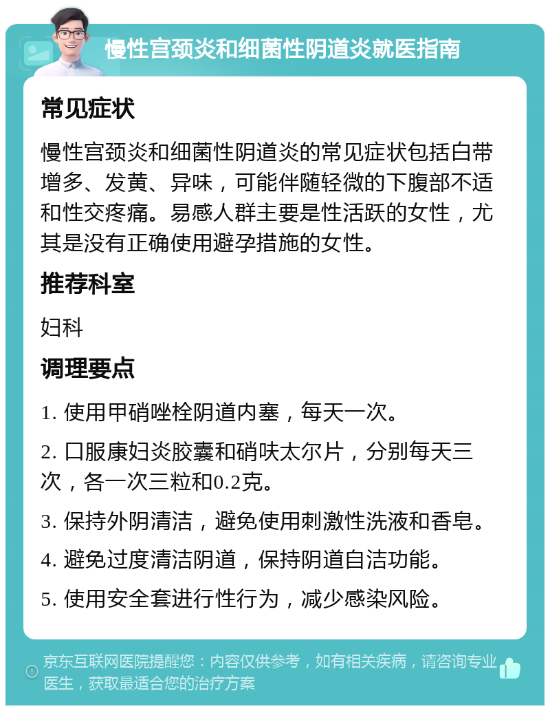 慢性宫颈炎和细菌性阴道炎就医指南 常见症状 慢性宫颈炎和细菌性阴道炎的常见症状包括白带增多、发黄、异味，可能伴随轻微的下腹部不适和性交疼痛。易感人群主要是性活跃的女性，尤其是没有正确使用避孕措施的女性。 推荐科室 妇科 调理要点 1. 使用甲硝唑栓阴道内塞，每天一次。 2. 口服康妇炎胶囊和硝呋太尔片，分别每天三次，各一次三粒和0.2克。 3. 保持外阴清洁，避免使用刺激性洗液和香皂。 4. 避免过度清洁阴道，保持阴道自洁功能。 5. 使用安全套进行性行为，减少感染风险。