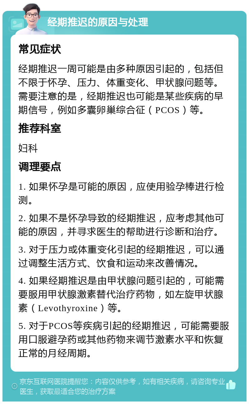 经期推迟的原因与处理 常见症状 经期推迟一周可能是由多种原因引起的，包括但不限于怀孕、压力、体重变化、甲状腺问题等。需要注意的是，经期推迟也可能是某些疾病的早期信号，例如多囊卵巢综合征（PCOS）等。 推荐科室 妇科 调理要点 1. 如果怀孕是可能的原因，应使用验孕棒进行检测。 2. 如果不是怀孕导致的经期推迟，应考虑其他可能的原因，并寻求医生的帮助进行诊断和治疗。 3. 对于压力或体重变化引起的经期推迟，可以通过调整生活方式、饮食和运动来改善情况。 4. 如果经期推迟是由甲状腺问题引起的，可能需要服用甲状腺激素替代治疗药物，如左旋甲状腺素（Levothyroxine）等。 5. 对于PCOS等疾病引起的经期推迟，可能需要服用口服避孕药或其他药物来调节激素水平和恢复正常的月经周期。