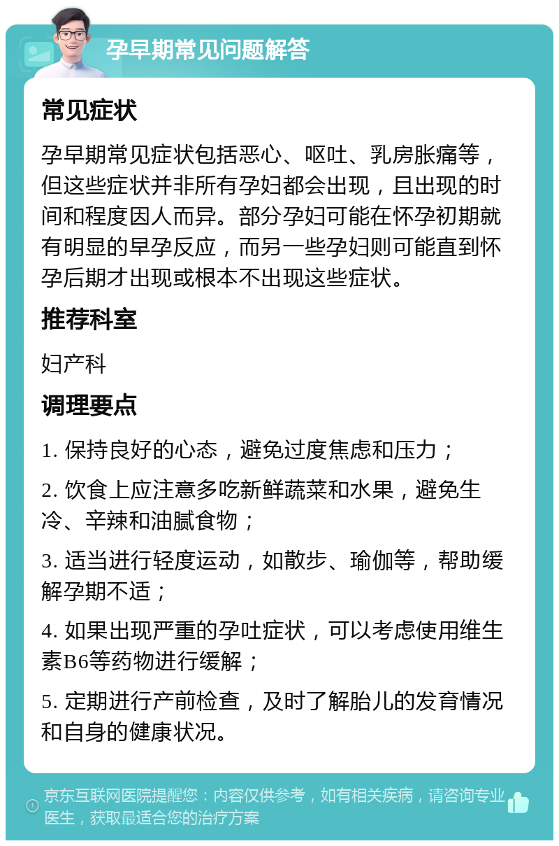 孕早期常见问题解答 常见症状 孕早期常见症状包括恶心、呕吐、乳房胀痛等，但这些症状并非所有孕妇都会出现，且出现的时间和程度因人而异。部分孕妇可能在怀孕初期就有明显的早孕反应，而另一些孕妇则可能直到怀孕后期才出现或根本不出现这些症状。 推荐科室 妇产科 调理要点 1. 保持良好的心态，避免过度焦虑和压力； 2. 饮食上应注意多吃新鲜蔬菜和水果，避免生冷、辛辣和油腻食物； 3. 适当进行轻度运动，如散步、瑜伽等，帮助缓解孕期不适； 4. 如果出现严重的孕吐症状，可以考虑使用维生素B6等药物进行缓解； 5. 定期进行产前检查，及时了解胎儿的发育情况和自身的健康状况。