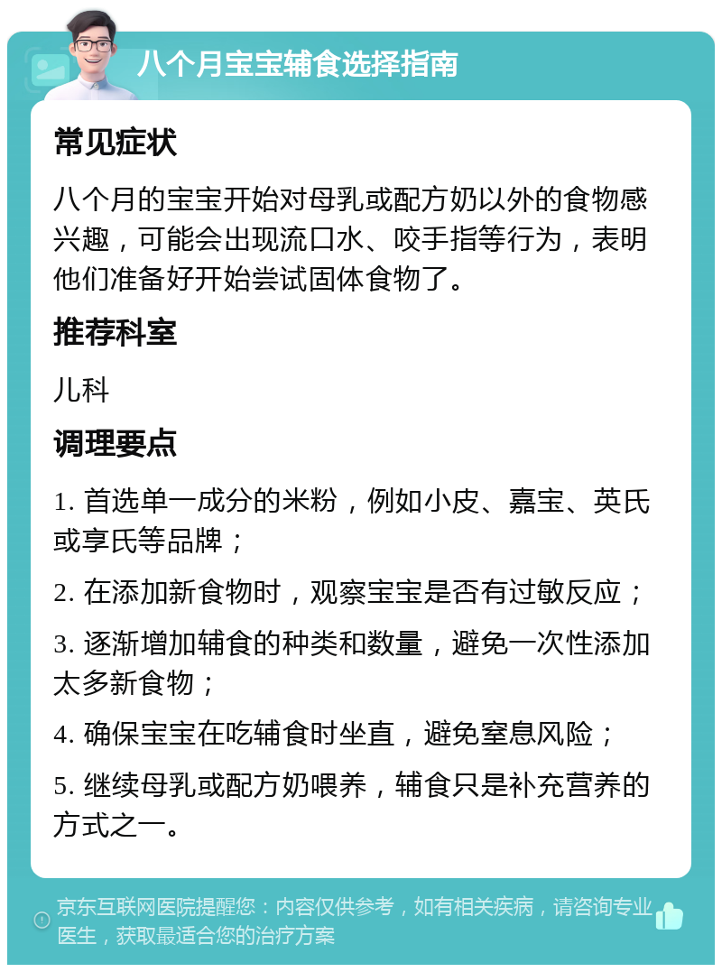 八个月宝宝辅食选择指南 常见症状 八个月的宝宝开始对母乳或配方奶以外的食物感兴趣，可能会出现流口水、咬手指等行为，表明他们准备好开始尝试固体食物了。 推荐科室 儿科 调理要点 1. 首选单一成分的米粉，例如小皮、嘉宝、英氏或享氏等品牌； 2. 在添加新食物时，观察宝宝是否有过敏反应； 3. 逐渐增加辅食的种类和数量，避免一次性添加太多新食物； 4. 确保宝宝在吃辅食时坐直，避免窒息风险； 5. 继续母乳或配方奶喂养，辅食只是补充营养的方式之一。