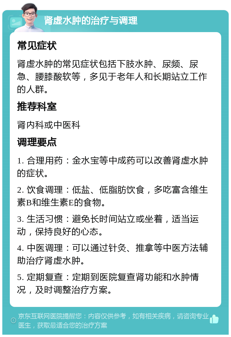 肾虚水肿的治疗与调理 常见症状 肾虚水肿的常见症状包括下肢水肿、尿频、尿急、腰膝酸软等，多见于老年人和长期站立工作的人群。 推荐科室 肾内科或中医科 调理要点 1. 合理用药：金水宝等中成药可以改善肾虚水肿的症状。 2. 饮食调理：低盐、低脂肪饮食，多吃富含维生素B和维生素E的食物。 3. 生活习惯：避免长时间站立或坐着，适当运动，保持良好的心态。 4. 中医调理：可以通过针灸、推拿等中医方法辅助治疗肾虚水肿。 5. 定期复查：定期到医院复查肾功能和水肿情况，及时调整治疗方案。