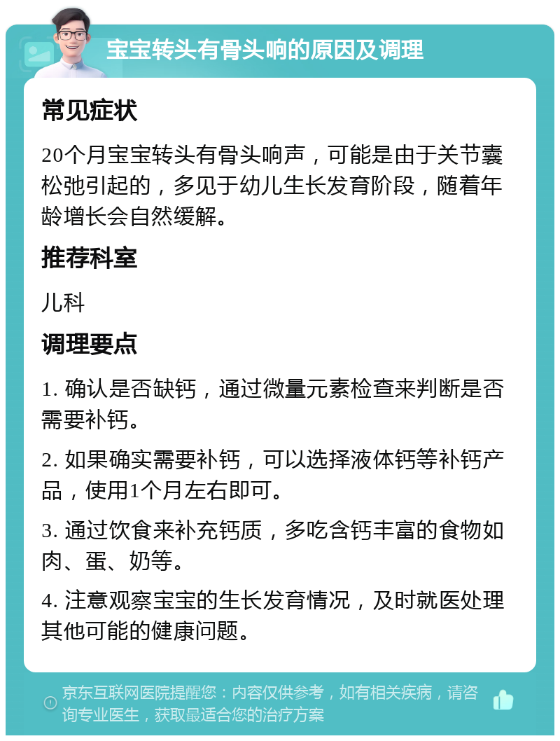 宝宝转头有骨头响的原因及调理 常见症状 20个月宝宝转头有骨头响声，可能是由于关节囊松弛引起的，多见于幼儿生长发育阶段，随着年龄增长会自然缓解。 推荐科室 儿科 调理要点 1. 确认是否缺钙，通过微量元素检查来判断是否需要补钙。 2. 如果确实需要补钙，可以选择液体钙等补钙产品，使用1个月左右即可。 3. 通过饮食来补充钙质，多吃含钙丰富的食物如肉、蛋、奶等。 4. 注意观察宝宝的生长发育情况，及时就医处理其他可能的健康问题。