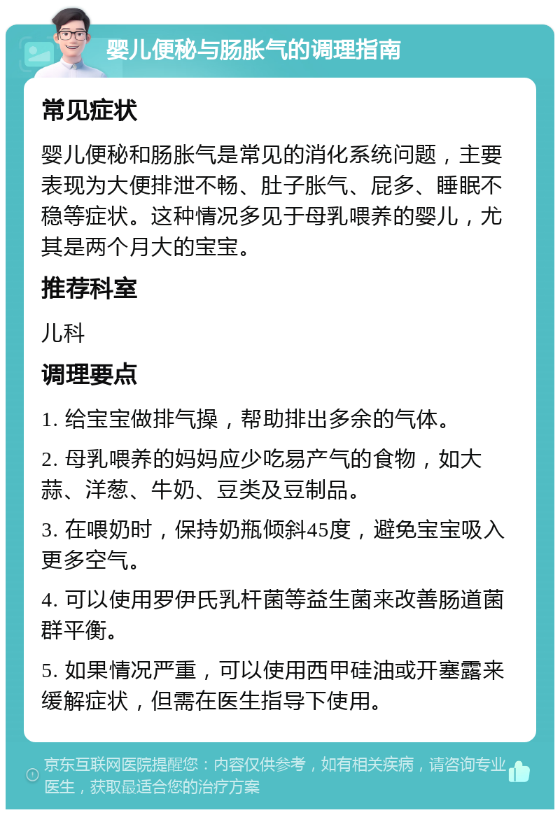 婴儿便秘与肠胀气的调理指南 常见症状 婴儿便秘和肠胀气是常见的消化系统问题，主要表现为大便排泄不畅、肚子胀气、屁多、睡眠不稳等症状。这种情况多见于母乳喂养的婴儿，尤其是两个月大的宝宝。 推荐科室 儿科 调理要点 1. 给宝宝做排气操，帮助排出多余的气体。 2. 母乳喂养的妈妈应少吃易产气的食物，如大蒜、洋葱、牛奶、豆类及豆制品。 3. 在喂奶时，保持奶瓶倾斜45度，避免宝宝吸入更多空气。 4. 可以使用罗伊氏乳杆菌等益生菌来改善肠道菌群平衡。 5. 如果情况严重，可以使用西甲硅油或开塞露来缓解症状，但需在医生指导下使用。