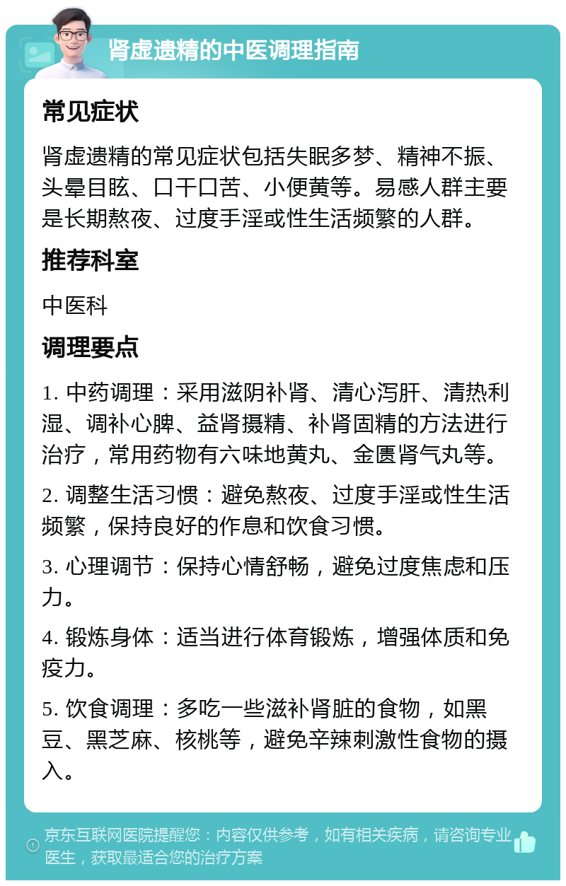 肾虚遗精的中医调理指南 常见症状 肾虚遗精的常见症状包括失眠多梦、精神不振、头晕目眩、口干口苦、小便黄等。易感人群主要是长期熬夜、过度手淫或性生活频繁的人群。 推荐科室 中医科 调理要点 1. 中药调理：采用滋阴补肾、清心泻肝、清热利湿、调补心脾、益肾摄精、补肾固精的方法进行治疗，常用药物有六味地黄丸、金匮肾气丸等。 2. 调整生活习惯：避免熬夜、过度手淫或性生活频繁，保持良好的作息和饮食习惯。 3. 心理调节：保持心情舒畅，避免过度焦虑和压力。 4. 锻炼身体：适当进行体育锻炼，增强体质和免疫力。 5. 饮食调理：多吃一些滋补肾脏的食物，如黑豆、黑芝麻、核桃等，避免辛辣刺激性食物的摄入。