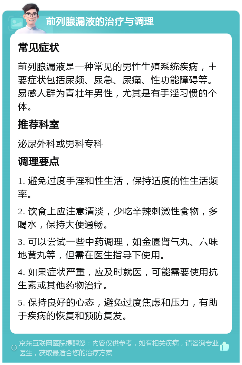 前列腺漏液的治疗与调理 常见症状 前列腺漏液是一种常见的男性生殖系统疾病，主要症状包括尿频、尿急、尿痛、性功能障碍等。易感人群为青壮年男性，尤其是有手淫习惯的个体。 推荐科室 泌尿外科或男科专科 调理要点 1. 避免过度手淫和性生活，保持适度的性生活频率。 2. 饮食上应注意清淡，少吃辛辣刺激性食物，多喝水，保持大便通畅。 3. 可以尝试一些中药调理，如金匮肾气丸、六味地黄丸等，但需在医生指导下使用。 4. 如果症状严重，应及时就医，可能需要使用抗生素或其他药物治疗。 5. 保持良好的心态，避免过度焦虑和压力，有助于疾病的恢复和预防复发。