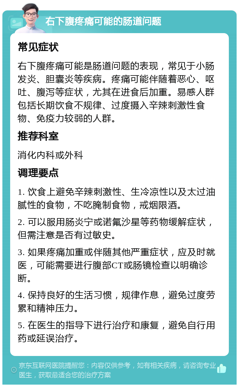 右下腹疼痛可能的肠道问题 常见症状 右下腹疼痛可能是肠道问题的表现，常见于小肠发炎、胆囊炎等疾病。疼痛可能伴随着恶心、呕吐、腹泻等症状，尤其在进食后加重。易感人群包括长期饮食不规律、过度摄入辛辣刺激性食物、免疫力较弱的人群。 推荐科室 消化内科或外科 调理要点 1. 饮食上避免辛辣刺激性、生冷凉性以及太过油腻性的食物，不吃腌制食物，戒烟限酒。 2. 可以服用肠炎宁或诺氟沙星等药物缓解症状，但需注意是否有过敏史。 3. 如果疼痛加重或伴随其他严重症状，应及时就医，可能需要进行腹部CT或肠镜检查以明确诊断。 4. 保持良好的生活习惯，规律作息，避免过度劳累和精神压力。 5. 在医生的指导下进行治疗和康复，避免自行用药或延误治疗。