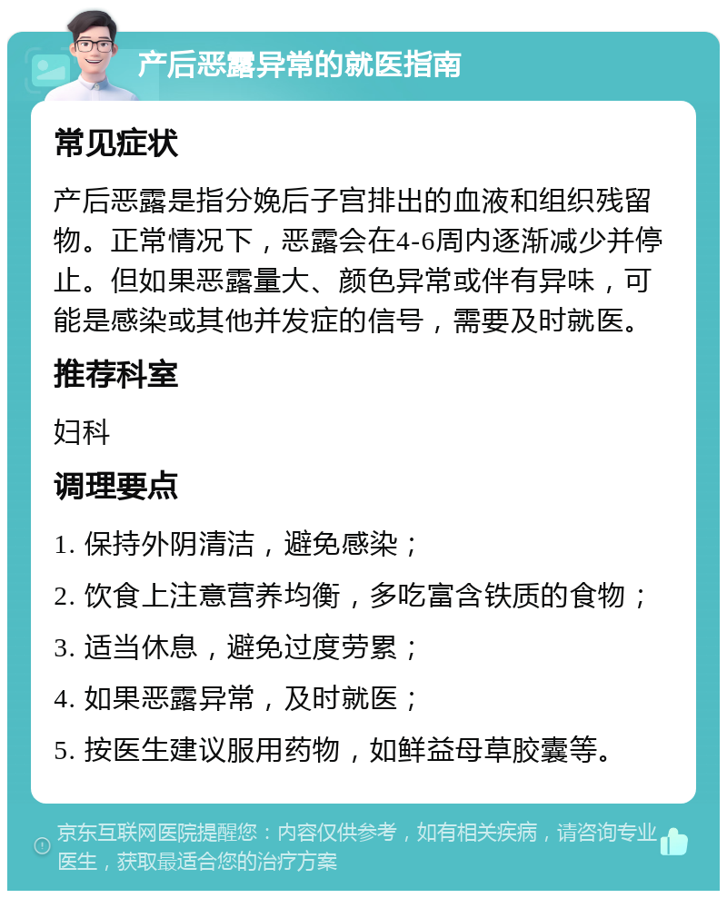 产后恶露异常的就医指南 常见症状 产后恶露是指分娩后子宫排出的血液和组织残留物。正常情况下，恶露会在4-6周内逐渐减少并停止。但如果恶露量大、颜色异常或伴有异味，可能是感染或其他并发症的信号，需要及时就医。 推荐科室 妇科 调理要点 1. 保持外阴清洁，避免感染； 2. 饮食上注意营养均衡，多吃富含铁质的食物； 3. 适当休息，避免过度劳累； 4. 如果恶露异常，及时就医； 5. 按医生建议服用药物，如鲜益母草胶囊等。