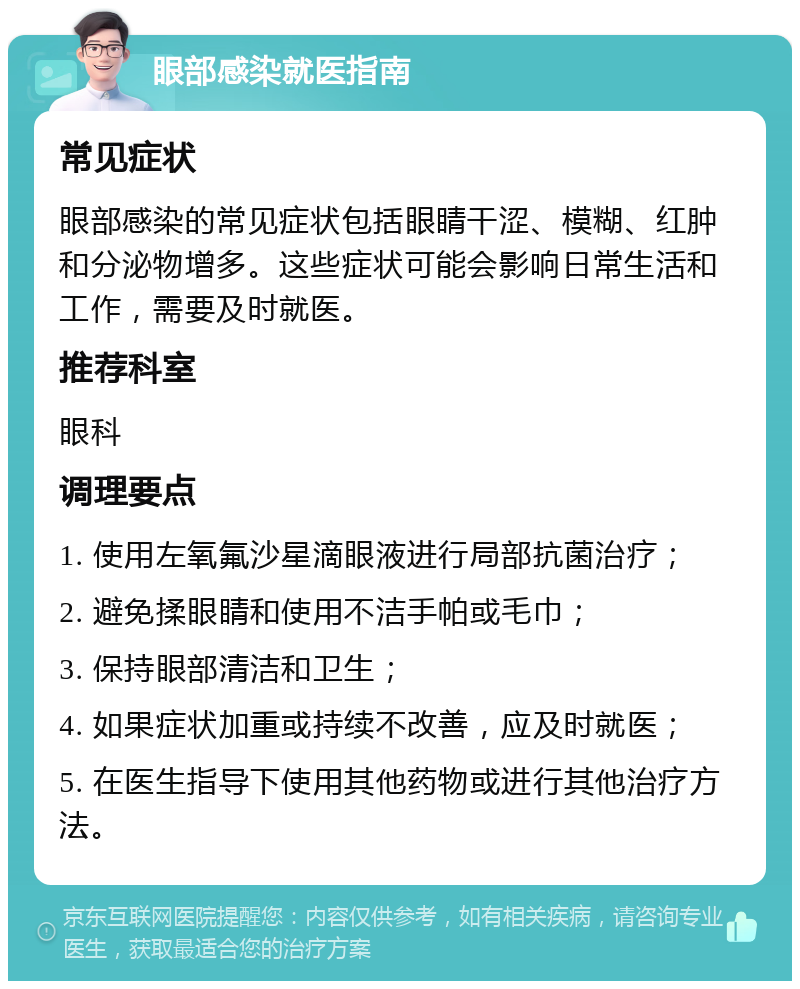 眼部感染就医指南 常见症状 眼部感染的常见症状包括眼睛干涩、模糊、红肿和分泌物增多。这些症状可能会影响日常生活和工作，需要及时就医。 推荐科室 眼科 调理要点 1. 使用左氧氟沙星滴眼液进行局部抗菌治疗； 2. 避免揉眼睛和使用不洁手帕或毛巾； 3. 保持眼部清洁和卫生； 4. 如果症状加重或持续不改善，应及时就医； 5. 在医生指导下使用其他药物或进行其他治疗方法。