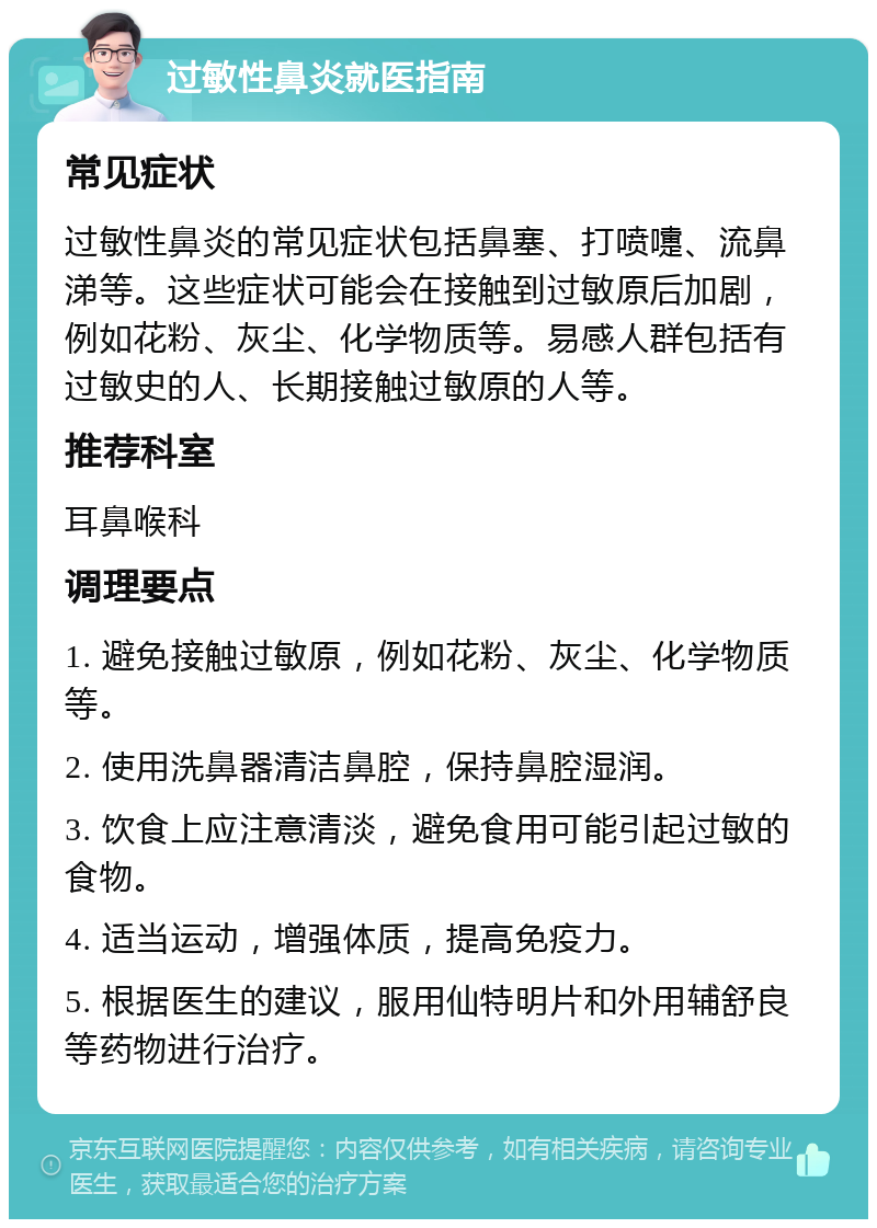 过敏性鼻炎就医指南 常见症状 过敏性鼻炎的常见症状包括鼻塞、打喷嚏、流鼻涕等。这些症状可能会在接触到过敏原后加剧，例如花粉、灰尘、化学物质等。易感人群包括有过敏史的人、长期接触过敏原的人等。 推荐科室 耳鼻喉科 调理要点 1. 避免接触过敏原，例如花粉、灰尘、化学物质等。 2. 使用洗鼻器清洁鼻腔，保持鼻腔湿润。 3. 饮食上应注意清淡，避免食用可能引起过敏的食物。 4. 适当运动，增强体质，提高免疫力。 5. 根据医生的建议，服用仙特明片和外用辅舒良等药物进行治疗。